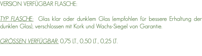 VERSION VERFÜGBAR FLASCHE: TYP FLASCHE: Glas klar oder dunklem Glas (empfohlen für bessere Erhaltung der dunklen Glas), verschlossen mit Kork und Wachs-Siegel von Garantie. GRÖSSEN VERFÜGBAR: 0,75 LT., 0,50 LT., 0,25 LT. 