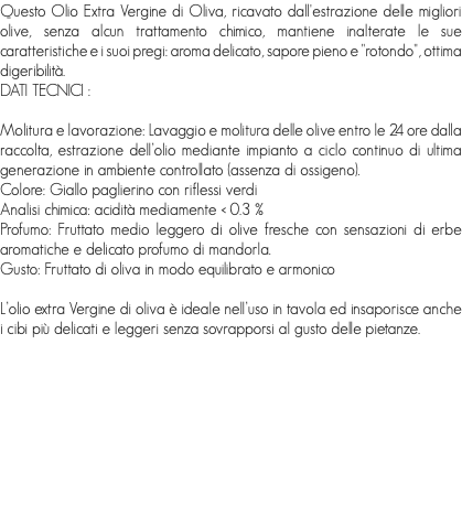 Questo Olio Extra Vergine di Oliva, ricavato dall'estrazione delle migliori olive, senza alcun trattamento chimico, mantiene inalterate le sue caratteristiche e i suoi pregi: aroma delicato, sapore pieno e "rotondo", ottima digeribilità.
DATI TECNICI : Molitura e lavorazione: Lavaggio e molitura delle olive entro le 24 ore dalla raccolta, estrazione dell’olio mediante impianto a ciclo continuo di ultima generazione in ambiente controllato (assenza di ossigeno).
Colore: Giallo paglierino con riflessi verdi
Analisi chimica: acidità mediamente < 0.3 % Profumo: Fruttato medio leggero di olive fresche con sensazioni di erbe aromatiche e delicato profumo di mandorla.
Gusto: Fruttato di oliva in modo equilibrato e armonico L’olio extra Vergine di oliva è ideale nell’uso in tavola ed insaporisce anche i cibi più delicati e leggeri senza sovrapporsi al gusto delle pietanze.