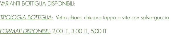 VARIANTI BOTTIGLIA DISPONIBILI: TIPOLOGIA BOTTIGLIA: Vetro chiaro, chiusura tappo a vite con salva-goccia. FORMATI DISPONIBILI: 2,00 LT., 3,00 LT., 5,00 LT. 