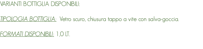 VARIANTI BOTTIGLIA DISPONIBILI: TIPOLOGIA BOTTIGLIA: Vetro scuro, chiusura tappo a vite con salva-goccia. FORMATI DISPONIBILI: 1,0 LT. 